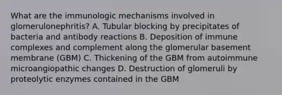 What are the immunologic mechanisms involved in glomerulonephritis? A. Tubular blocking by precipitates of bacteria and antibody reactions B. Deposition of immune complexes and complement along the glomerular basement membrane (GBM) C. Thickening of the GBM from autoimmune microangiopathic changes D. Destruction of glomeruli by proteolytic enzymes contained in the GBM