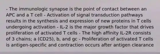 - The immunologic synapse is the point of contact between an APC and a T cell - Activation of signal transduction pathways results in the synthesis and expression of new proteins in T cells undergoing activation - IL-2 is the major growth factor that drives proliferation of activated T cells - The high affinity IL-2R consists of 3 chains; a (CD25), b, and gc - Proliferation of activated T cells is antigen-specific and contraction occurs after antigen clearance