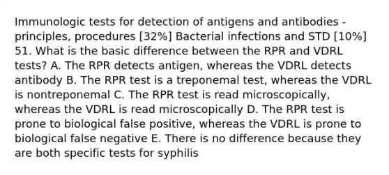 Immunologic tests for detection of antigens and antibodies - principles, procedures [32%] Bacterial infections and STD [10%] 51. What is the basic difference between the RPR and VDRL tests? A. The RPR detects antigen, whereas the VDRL detects antibody B. The RPR test is a treponemal test, whereas the VDRL is nontreponemal C. The RPR test is read microscopically, whereas the VDRL is read microscopically D. The RPR test is prone to biological false positive, whereas the VDRL is prone to biological false negative E. There is no difference because they are both specific tests for syphilis