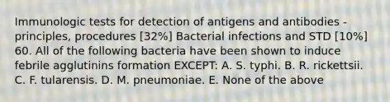 Immunologic tests for detection of antigens and antibodies - principles, procedures [32%] Bacterial infections and STD [10%] 60. All of the following bacteria have been shown to induce febrile agglutinins formation EXCEPT: A. S. typhi. B. R. rickettsii. C. F. tularensis. D. M. pneumoniae. E. None of the above