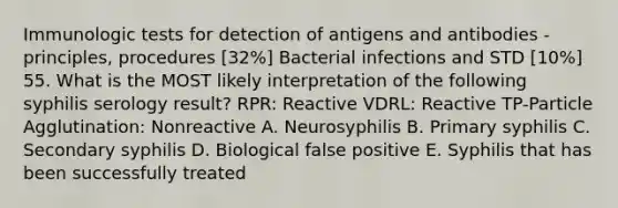 Immunologic tests for detection of antigens and antibodies - principles, procedures [32%] Bacterial infections and STD [10%] 55. What is the MOST likely interpretation of the following syphilis serology result? RPR: Reactive VDRL: Reactive TP-Particle Agglutination: Nonreactive A. Neurosyphilis B. Primary syphilis C. Secondary syphilis D. Biological false positive E. Syphilis that has been successfully treated