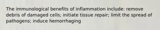 The immunological benefits of inflammation include: remove debris of damaged cells; initiate tissue repair; limit the spread of pathogens; induce hemorrhaging