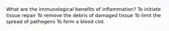 What are the immunological benefits of inflammation? To initiate tissue repair To remove the debris of damaged tissue To limit the spread of pathogens To form a blood clot