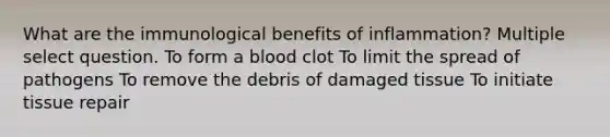 What are the immunological benefits of inflammation? Multiple select question. To form a blood clot To limit the spread of pathogens To remove the debris of damaged tissue To initiate tissue repair