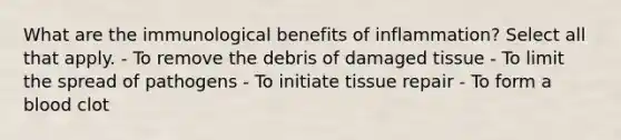 What are the immunological benefits of inflammation? Select all that apply. - To remove the debris of damaged tissue - To limit the spread of pathogens - To initiate tissue repair - To form a blood clot