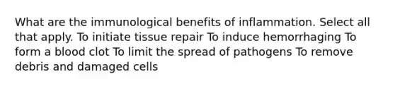 What are the immunological benefits of inflammation. Select all that apply. To initiate tissue repair To induce hemorrhaging To form a blood clot To limit the spread of pathogens To remove debris and damaged cells