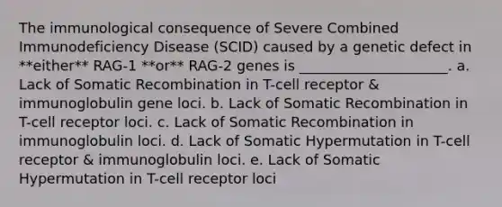 The immunological consequence of Severe Combined Immunodeficiency Disease (SCID) caused by a genetic defect in **either** RAG-1 **or** RAG-2 genes is _____________________. a. Lack of Somatic Recombination in T-cell receptor & immunoglobulin gene loci. b. Lack of Somatic Recombination in T-cell receptor loci. c. Lack of Somatic Recombination in immunoglobulin loci. d. Lack of Somatic Hypermutation in T-cell receptor & immunoglobulin loci. e. Lack of Somatic Hypermutation in T-cell receptor loci