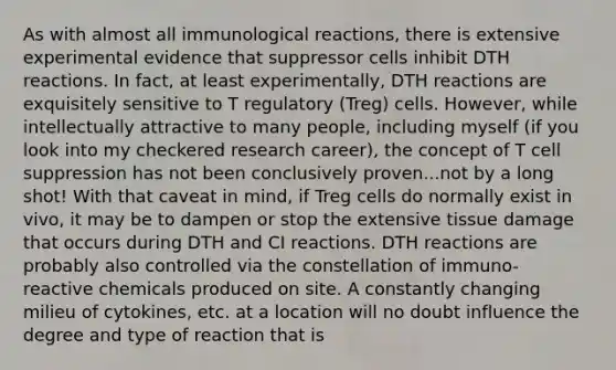 As with almost all immunological reactions, there is extensive experimental evidence that suppressor cells inhibit DTH reactions. In fact, at least experimentally, DTH reactions are exquisitely sensitive to T regulatory (Treg) cells. However, while intellectually attractive to many people, including myself (if you look into my checkered research career), the concept of T cell suppression has not been conclusively proven...not by a long shot! With that caveat in mind, if Treg cells do normally exist in vivo, it may be to dampen or stop the extensive tissue damage that occurs during DTH and CI reactions. DTH reactions are probably also controlled via the constellation of immuno- reactive chemicals produced on site. A constantly changing milieu of cytokines, etc. at a location will no doubt influence the degree and type of reaction that is