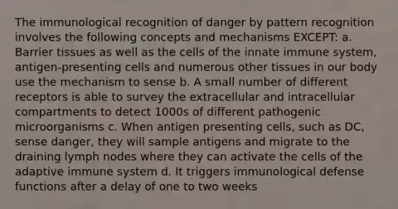 The immunological recognition of danger by pattern recognition involves the following concepts and mechanisms EXCEPT: a. Barrier tissues as well as the cells of the innate immune system, antigen-presenting cells and numerous other tissues in our body use the mechanism to sense b. A small number of different receptors is able to survey the extracellular and intracellular compartments to detect 1000s of different pathogenic microorganisms c. When antigen presenting cells, such as DC, sense danger, they will sample antigens and migrate to the draining lymph nodes where they can activate the cells of the adaptive immune system d. It triggers immunological defense functions after a delay of one to two weeks