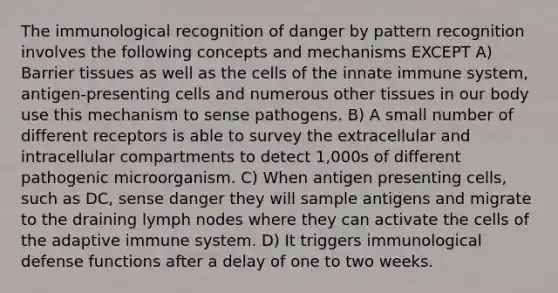 The immunological recognition of danger by pattern recognition involves the following concepts and mechanisms EXCEPT A) Barrier tissues as well as the cells of the innate immune system, antigen-presenting cells and numerous other tissues in our body use this mechanism to sense pathogens. B) A small number of different receptors is able to survey the extracellular and intracellular compartments to detect 1,000s of different pathogenic microorganism. C) When antigen presenting cells, such as DC, sense danger they will sample antigens and migrate to the draining lymph nodes where they can activate the cells of the adaptive immune system. D) It triggers immunological defense functions after a delay of one to two weeks.