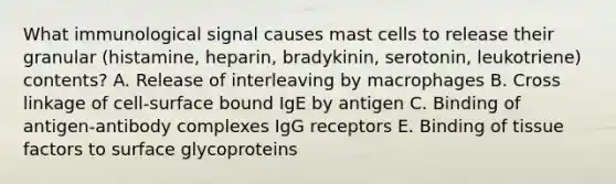 What immunological signal causes mast cells to release their granular (histamine, heparin, bradykinin, serotonin, leukotriene) contents? A. Release of interleaving by macrophages B. Cross linkage of cell-surface bound IgE by antigen C. Binding of antigen-antibody complexes IgG receptors E. Binding of tissue factors to surface glycoproteins