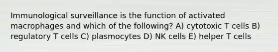 Immunological surveillance is the function of activated macrophages and which of the following? A) cytotoxic T cells B) regulatory T cells C) plasmocytes D) NK cells E) helper T cells