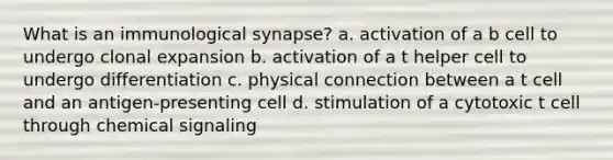 What is an immunological synapse? a. activation of a b cell to undergo clonal expansion b. activation of a t helper cell to undergo differentiation c. physical connection between a t cell and an antigen-presenting cell d. stimulation of a cytotoxic t cell through chemical signaling