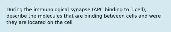 During the immunological synapse (APC binding to T-cell), describe the molecules that are binding between cells and were they are located on the cell