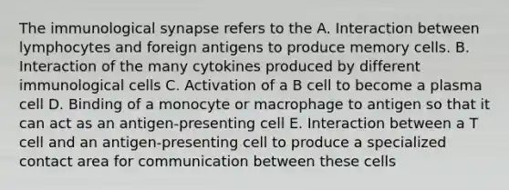 The immunological synapse refers to the A. Interaction between lymphocytes and foreign antigens to produce memory cells. B. Interaction of the many cytokines produced by different immunological cells C. Activation of a B cell to become a plasma cell D. Binding of a monocyte or macrophage to antigen so that it can act as an antigen-presenting cell E. Interaction between a T cell and an antigen-presenting cell to produce a specialized contact area for communication between these cells