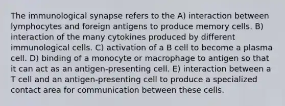 The immunological synapse refers to the A) interaction between lymphocytes and foreign antigens to produce memory cells. B) interaction of the many cytokines produced by different immunological cells. C) activation of a B cell to become a plasma cell. D) binding of a monocyte or macrophage to antigen so that it can act as an antigen-presenting cell. E) interaction between a T cell and an antigen-presenting cell to produce a specialized contact area for communication between these cells.