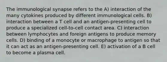 The immunological synapse refers to the A) interaction of the many cytokines produced by different immunological cells. B) interaction between a T cell and an antigen-presenting cell to produce a specialized cell-to-cell contact area. C) interaction between lymphocytes and foreign antigens to produce memory cells. D) binding of a monocyte or macrophage to antigen so that it can act as an antigen-presenting cell. E) activation of a B cell to become a plasma cell.