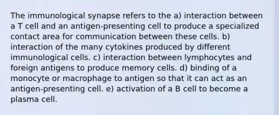 The immunological synapse refers to the a) interaction between a T cell and an antigen-presenting cell to produce a specialized contact area for communication between these cells. b) interaction of the many cytokines produced by different immunological cells. c) interaction between lymphocytes and foreign antigens to produce memory cells. d) binding of a monocyte or macrophage to antigen so that it can act as an antigen-presenting cell. e) activation of a B cell to become a plasma cell.