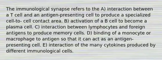 The immunological synapse refers to the A) interaction between a T cell and an antigen-presenting cell to produce a specialized cell-to- cell contact area. B) activation of a B cell to become a plasma cell. C) interaction between lymphocytes and foreign antigens to produce memory cells. D) binding of a monocyte or macrophage to antigen so that it can act as an antigen-presenting cell. E) interaction of the many cytokines produced by different immunological cells.