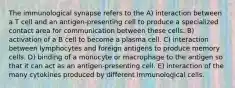 The immunological synapse refers to the A) interaction between a T cell and an antigen-presenting cell to produce a specialized contact area for communication between these cells. B) activation of a B cell to become a plasma cell. C) interaction between lymphocytes and foreign antigens to produce memory cells. D) binding of a monocyte or macrophage to the antigen so that it can act as an antigen-presenting cell. E) interaction of the many cytokines produced by different immunological cells.