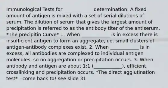 Immunological Tests for ____________ determination: A fixed amount of antigen is mixed with a set of serial dilutions of serum. The dilution of serum that gives the largest amount of precipitation is referred to as the antibody titer of the antiserum. *The precipitin Curve* 1. When ____________ is in excess there is insufficient antigen to form an aggregate, i.e. small clusters of antigen-antibody complexes exist. 2. When ____________ is in excess, all antibodies are complexed to individual antigen molecules, so no aggregation or precipitation occurs. 3. When antibody and antigen are about 1:1 (____________), efficient crosslinking and precipitation occurs. *The direct agglutination test* - come back to! see slide 31