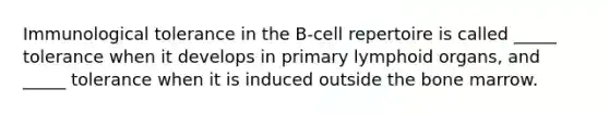 Immunological tolerance in the B-cell repertoire is called _____ tolerance when it develops in primary lymphoid organs, and _____ tolerance when it is induced outside the bone marrow.