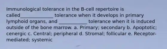 Immunological tolerance in the B-cell repertoire is called______________ tolerance when it develops in primary lymphoid organs, and ____________ tolerance when it is induced outside of the bone marrow. a. Primary; secondary b. Apoptotic; cenergic c. Central; peripheral d. Stromal; follicular e. Receptor-mediated; systemic