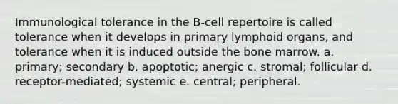 Immunological tolerance in the B-cell repertoire is called tolerance when it develops in primary lymphoid organs, and tolerance when it is induced outside the bone marrow. a. primary; secondary b. apoptotic; anergic c. stromal; follicular d. receptor-mediated; systemic e. central; peripheral.