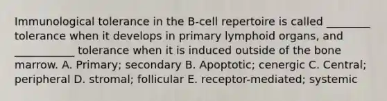 Immunological tolerance in the B-cell repertoire is called ________ tolerance when it develops in primary lymphoid organs, and ___________ tolerance when it is induced outside of the bone marrow. A. Primary; secondary B. Apoptotic; cenergic C. Central; peripheral D. stromal; follicular E. receptor-mediated; systemic