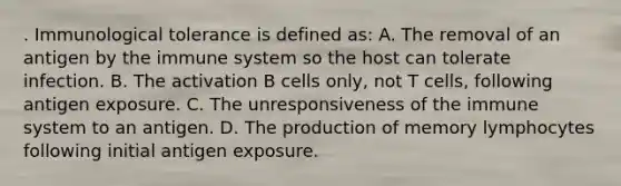 . Immunological tolerance is defined as: A. The removal of an antigen by the immune system so the host can tolerate infection. B. The activation B cells only, not T cells, following antigen exposure. C. The unresponsiveness of the immune system to an antigen. D. The production of memory lymphocytes following initial antigen exposure.