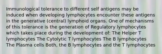 Immunological tolerance to different self antigens may be induced when developing lymphocytes encounter these antigens in the generative (central) lymphoid organs. One of mechanisms of this tolerance is the generation of Regulatory lymphocytes which takes place during the development of: The Helper T lymphocytes The Cytolytic T lymphocytes The B lymphocytes The Plasma cells Both, the B lymphocytes and the T lymphocytes