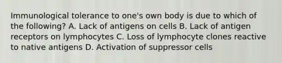 Immunological tolerance to one's own body is due to which of the following? A. Lack of antigens on cells B. Lack of antigen receptors on lymphocytes C. Loss of lymphocyte clones reactive to native antigens D. Activation of suppressor cells