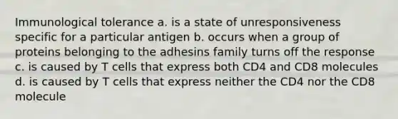 Immunological tolerance a. is a state of unresponsiveness specific for a particular antigen b. occurs when a group of proteins belonging to the adhesins family turns off the response c. is caused by T cells that express both CD4 and CD8 molecules d. is caused by T cells that express neither the CD4 nor the CD8 molecule