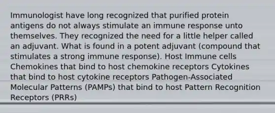 Immunologist have long recognized that purified protein antigens do not always stimulate an immune response unto themselves. They recognized the need for a little helper called an adjuvant. What is found in a potent adjuvant (compound that stimulates a strong immune response). Host Immune cells Chemokines that bind to host chemokine receptors Cytokines that bind to host cytokine receptors Pathogen-Associated Molecular Patterns (PAMPs) that bind to host Pattern Recognition Receptors (PRRs)