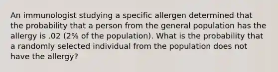 An immunologist studying a specific allergen determined that the probability that a person from the general population has the allergy is .02 (2% of the population). What is the probability that a randomly selected individual from the population does not have the allergy?