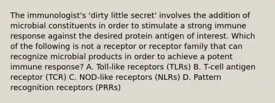 The immunologist's 'dirty little secret' involves the addition of microbial constituents in order to stimulate a strong immune response against the desired protein antigen of interest. Which of the following is not a receptor or receptor family that can recognize microbial products in order to achieve a potent immune response? A. Toll-like receptors (TLRs) B. T-cell antigen receptor (TCR) C. NOD-like receptors (NLRs) D. Pattern recognition receptors (PRRs)