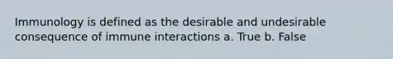 Immunology is defined as the desirable and undesirable consequence of immune interactions a. True b. False