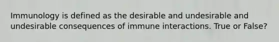 Immunology is defined as the desirable and undesirable and undesirable consequences of immune interactions. True or False?