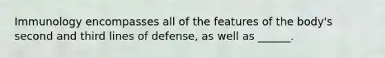 Immunology encompasses all of the features of the body's second and third lines of defense, as well as ______.