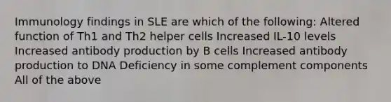 Immunology findings in SLE are which of the following: Altered function of Th1 and Th2 helper cells Increased IL-10 levels Increased antibody production by B cells Increased antibody production to DNA Deficiency in some complement components All of the above