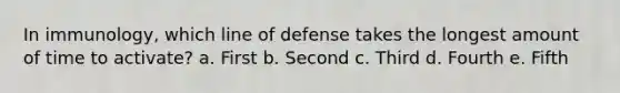 In immunology, which line of defense takes the longest amount of time to activate? a. First b. Second c. Third d. Fourth e. Fifth