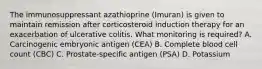 The immunosuppressant azathioprine (Imuran) is given to maintain remission after corticosteroid induction therapy for an exacerbation of ulcerative colitis. What monitoring is required? A. Carcinogenic embryonic antigen (CEA) B. Complete blood cell count (CBC) C. Prostate-specific antigen (PSA) D. Potassium