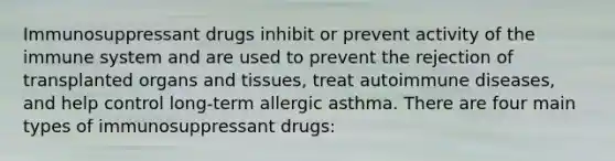 Immunosuppressant drugs inhibit or prevent activity of the immune system and are used to prevent the rejection of transplanted organs and tissues, treat autoimmune diseases, and help control long-term allergic asthma. There are four main types of immunosuppressant drugs: