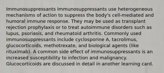 Immunosuppressants Immunosuppressants use heterogeneous mechanisms of action to suppress the body's cell-mediated and humoral immune response. They may be used as transplant rejection prophylaxis or to treat autoimmune disorders such as lupus, psoriasis, and rheumatoid arthritis. Commonly used immunosuppressants include cyclosporine A, tacrolimus, glucocorticoids, methotrexate, and biological agents (like rituximab). A common side effect of immunosuppressants is an increased susceptibility to infection and malignancy. Glucocorticoids are discussed in detail in another learning card.