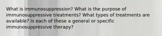 What is immunosuppression? What is the purpose of immunosuppressive treatments? What types of treatments are available? Is each of these a general or specific immunosuppressive therapy?