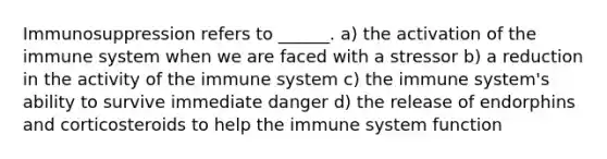 Immunosuppression refers to ______. a) the activation of the immune system when we are faced with a stressor b) a reduction in the activity of the immune system c) the immune system's ability to survive immediate danger d) the release of endorphins and corticosteroids to help the immune system function