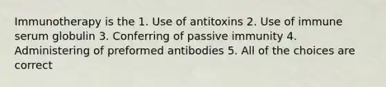 Immunotherapy is the 1. Use of antitoxins 2. Use of immune serum globulin 3. Conferring of passive immunity 4. Administering of preformed antibodies 5. All of the choices are correct