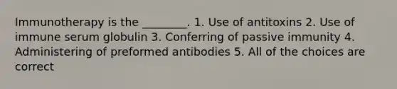 Immunotherapy is the ________. 1. Use of antitoxins 2. Use of immune serum globulin 3. Conferring of passive immunity 4. Administering of preformed antibodies 5. All of the choices are correct