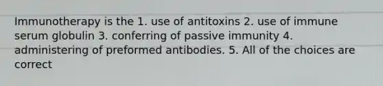 Immunotherapy is the 1. use of antitoxins 2. use of immune serum globulin 3. conferring of passive immunity 4. administering of preformed antibodies. 5. All of the choices are correct