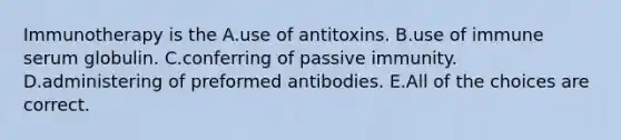 Immunotherapy is the A.use of antitoxins. B.use of immune serum globulin. C.conferring of passive immunity. D.administering of preformed antibodies. E.All of the choices are correct.